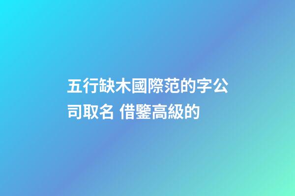 五行缺木國際范的字公司取名 借鑒高級的-第1張-公司起名-玄機派